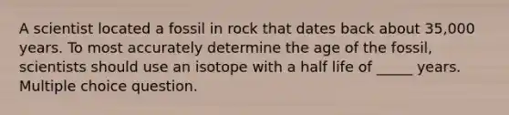 A scientist located a fossil in rock that dates back about 35,000 years. To most accurately determine the age of the fossil, scientists should use an isotope with a half life of _____ years. Multiple choice question.