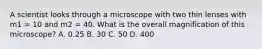 A scientist looks through a microscope with two thin lenses with m1 = 10 and m2 = 40. What is the overall magnification of this microscope? A. 0.25 B. 30 C. 50 D. 400