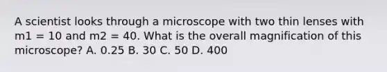 A scientist looks through a microscope with two thin lenses with m1 = 10 and m2 = 40. What is the overall magnification of this microscope? A. 0.25 B. 30 C. 50 D. 400