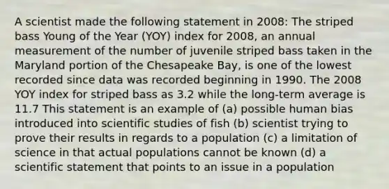 A scientist made the following statement in 2008: The striped bass Young of the Year (YOY) index for 2008, an annual measurement of the number of juvenile striped bass taken in the Maryland portion of the Chesapeake Bay, is one of the lowest recorded since data was recorded beginning in 1990. The 2008 YOY index for striped bass as 3.2 while the long-term average is 11.7 This statement is an example of (a) possible human bias introduced into scientific studies of fish (b) scientist trying to prove their results in regards to a population (c) a limitation of science in that actual populations cannot be known (d) a scientific statement that points to an issue in a population