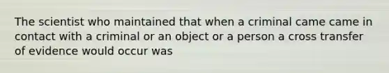 The scientist who maintained that when a criminal came came in contact with a criminal or an object or a person a cross transfer of evidence would occur was