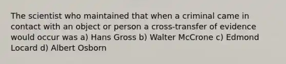 The scientist who maintained that when a criminal came in contact with an object or person a cross-transfer of evidence would occur was a) Hans Gross b) Walter McCrone c) Edmond Locard d) Albert Osborn