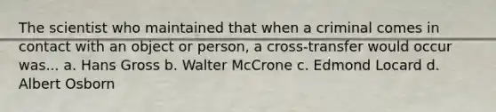 The scientist who maintained that when a criminal comes in contact with an object or person, a cross-transfer would occur was... a. Hans Gross b. Walter McCrone c. Edmond Locard d. Albert Osborn