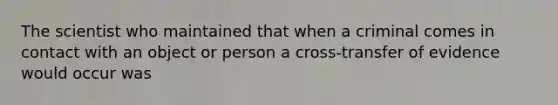 The scientist who maintained that when a criminal comes in contact with an object or person a cross-transfer of evidence would occur was