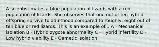 A scientist mates a blue population of lizards with a red population of lizards. She observes that one out of ten hybrid offspring survive to adulthood compared to roughly, eight out of ten blue or red lizards. This is an example of... A - Mechanical isolation B - Hybrid zygote abnormality C - Hybrid infertility D - Low hybrid viability E - Gametic isolation