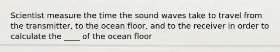 Scientist measure the time the sound waves take to travel from the transmitter, to the ocean floor, and to the receiver in order to calculate the ____ of the ocean floor