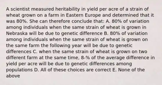 A scientist measured heritability in yield per acre of a strain of wheat grown on a farm in Eastern Europe and determined that it was 80%. She can therefore conclude that: A. 80% of variation among individuals when the same strain of wheat is grown in Nebraska will be due to genetic difference B. 80% of variation among individuals when the same strain of wheat is grown on the same farm the following year will be due to genetic differences C. when the same strain of wheat is grown on two different farm at the same time, 8-% of the average difference in yield per acre will be due to genetic differences among populations D. All of these choices are correct E. None of the above