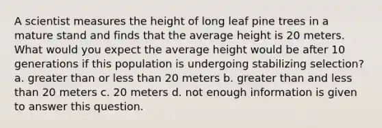 A scientist measures the height of long leaf pine trees in a mature stand and finds that the average height is 20 meters. What would you expect the average height would be after 10 generations if this population is undergoing stabilizing selection? a. greater than or less than 20 meters b. greater than and less than 20 meters c. 20 meters d. not enough information is given to answer this question.