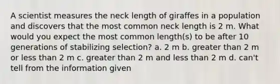 A scientist measures the neck length of giraffes in a population and discovers that the most common neck length is 2 m. What would you expect the most common length(s) to be after 10 generations of stabilizing selection? a. 2 m b. greater than 2 m or less than 2 m c. greater than 2 m and less than 2 m d. can't tell from the information given