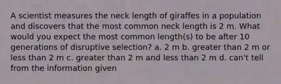 A scientist measures the neck length of giraffes in a population and discovers that the most common neck length is 2 m. What would you expect the most common length(s) to be after 10 generations of disruptive selection? a. 2 m b. greater than 2 m or less than 2 m c. greater than 2 m and less than 2 m d. can't tell from the information given