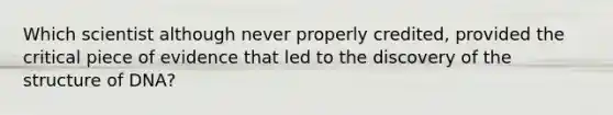 Which scientist although never properly credited, provided the critical piece of evidence that led to the discovery of the structure of DNA?