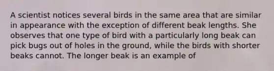 A scientist notices several birds in the same area that are similar in appearance with the exception of different beak lengths. She observes that one type of bird with a particularly long beak can pick bugs out of holes in the ground, while the birds with shorter beaks cannot. The longer beak is an example of