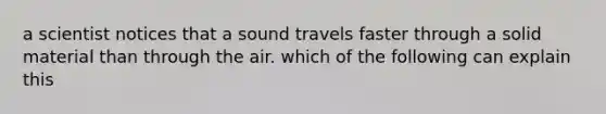 a scientist notices that a sound travels faster through a solid material than through the air. which of the following can explain this