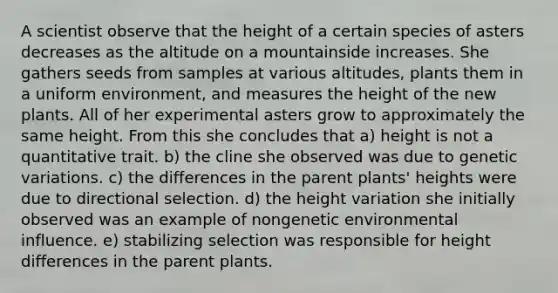 A scientist observe that the height of a certain species of asters decreases as the altitude on a mountainside increases. She gathers seeds from samples at various altitudes, plants them in a uniform environment, and measures the height of the new plants. All of her experimental asters grow to approximately the same height. From this she concludes that a) height is not a quantitative trait. b) the cline she observed was due to <a href='https://www.questionai.com/knowledge/ki8XCDzouQ-genetic-variation' class='anchor-knowledge'>genetic variation</a>s. c) the differences in the parent plants' heights were due to directional selection. d) the height variation she initially observed was an example of nongenetic environmental influence. e) stabilizing selection was responsible for height differences in the parent plants.