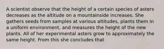 A scientist observe that the height of a certain species of asters decreases as the altitude on a mountainside increases. She gathers seeds from samples at various altitudes, plants them in a uniform environment, and measures the height of the new plants. All of her experimental asters grow to approximately the same height. From this she concludes that