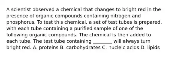 A scientist observed a chemical that changes to bright red in the presence of organic compounds containing nitrogen and phosphorus. To test this chemical, a set of test tubes is prepared, with each tube containing a purified sample of one of the following organic compounds. The chemical is then added to each tube. The test tube containing ________ will always turn bright red. A. proteins B. carbohydrates C. nucleic acids D. lipids