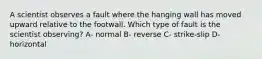 A scientist observes a fault where the hanging wall has moved upward relative to the footwall. Which type of fault is the scientist observing? A- normal B- reverse C- strike-slip D- horizontal