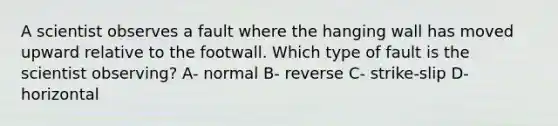 A scientist observes a fault where the hanging wall has moved upward relative to the footwall. Which type of fault is the scientist observing? A- normal B- reverse C- strike-slip D- horizontal