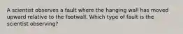 A scientist observes a fault where the hanging wall has moved upward relative to the footwall. Which type of fault is the scientist observing?