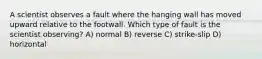 A scientist observes a fault where the hanging wall has moved upward relative to the footwall. Which type of fault is the scientist observing? A) normal B) reverse C) strike-slip D) horizontal