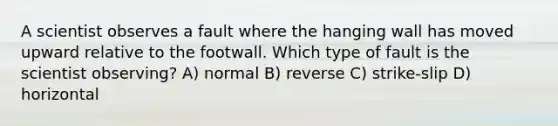 A scientist observes a fault where the hanging wall has moved upward relative to the footwall. Which type of fault is the scientist observing? A) normal B) reverse C) strike-slip D) horizontal