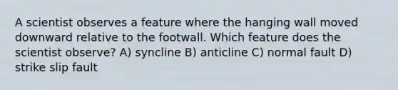 A scientist observes a feature where the hanging wall moved downward relative to the footwall. Which feature does the scientist observe? A) syncline B) anticline C) normal fault D) strike slip fault