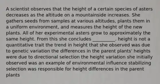 A scientist observes that the height of a certain species of asters decreases as the altitude on a mountainside increases. She gathers seeds from samples at various altitudes, plants them in a uniform environment, and measures the height of the new plants. All of her experimental asters grow to approximately the same height. From this she concludes __________. height is not a quantitative trait the trend in height that she observed was due to genetic variation the differences in the parent plants' heights were due to directional selection the height variation she initially observed was an example of environmental influence stabilizing selection was responsible for height differences in the parent plants