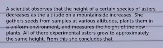 A scientist observes that the height of a certain species of asters decreases as the altitude on a mountainside increases. She gathers seeds from samples at various altitudes, plants them in a uniform environment, and measures the height of the new plants. All of there experimental asters grow to approximately the same height. From this she concludes that