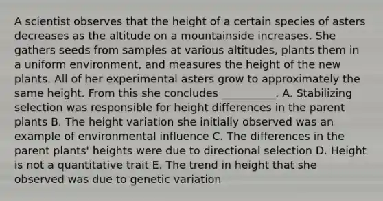 A scientist observes that the height of a certain species of asters decreases as the altitude on a mountainside increases. She gathers seeds from samples at various altitudes, plants them in a uniform environment, and measures the height of the new plants. All of her experimental asters grow to approximately the same height. From this she concludes __________. A. Stabilizing selection was responsible for height differences in the parent plants B. The height variation she initially observed was an example of environmental influence C. The differences in the parent plants' heights were due to directional selection D. Height is not a quantitative trait E. The trend in height that she observed was due to genetic variation