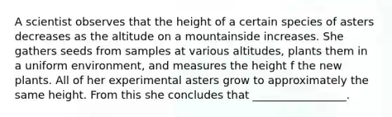 A scientist observes that the height of a certain species of asters decreases as the altitude on a mountainside increases. She gathers seeds from samples at various altitudes, plants them in a uniform environment, and measures the height f the new plants. All of her experimental asters grow to approximately the same height. From this she concludes that _________________.