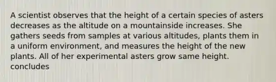 A scientist observes that the height of a certain species of asters decreases as the altitude on a mountainside increases. She gathers seeds from samples at various altitudes, plants them in a uniform environment, and measures the height of the new plants. All of her experimental asters grow same height. concludes