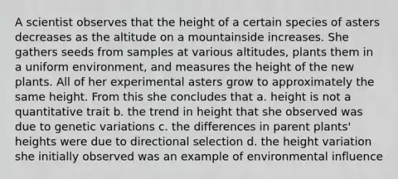 A scientist observes that the height of a certain species of asters decreases as the altitude on a mountainside increases. She gathers seeds from samples at various altitudes, plants them in a uniform environment, and measures the height of the new plants. All of her experimental asters grow to approximately the same height. From this she concludes that a. height is not a quantitative trait b. the trend in height that she observed was due to genetic variations c. the differences in parent plants' heights were due to directional selection d. the height variation she initially observed was an example of environmental influence