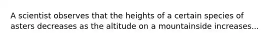 A scientist observes that the heights of a certain species of asters decreases as the altitude on a mountainside increases...