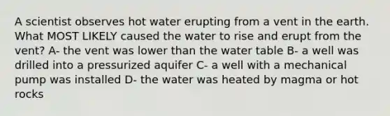 A scientist observes hot water erupting from a vent in the earth. What MOST LIKELY caused the water to rise and erupt from the vent? A- the vent was lower than the water table B- a well was drilled into a pressurized aquifer C- a well with a mechanical pump was installed D- the water was heated by magma or hot rocks