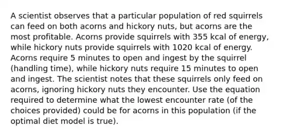 A scientist observes that a particular population of red squirrels can feed on both acorns and hickory nuts, but acorns are the most profitable. Acorns provide squirrels with 355 kcal of energy, while hickory nuts provide squirrels with 1020 kcal of energy. Acorns require 5 minutes to open and ingest by the squirrel (handling time), while hickory nuts require 15 minutes to open and ingest. The scientist notes that these squirrels only feed on acorns, ignoring hickory nuts they encounter. Use the equation required to determine what the lowest encounter rate (of the choices provided) could be for acorns in this population (if the optimal diet model is true).