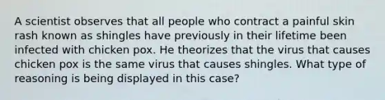 A scientist observes that all people who contract a painful skin rash known as shingles have previously in their lifetime been infected with chicken pox. He theorizes that the virus that causes chicken pox is the same virus that causes shingles. What type of reasoning is being displayed in this case?