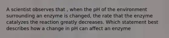 A scientist observes that , when the pH of the environment surrounding an enzyme is changed, the rate that the enzyme catalyzes the reaction greatly decreases. Which statement best describes how a change in pH can affect an enzyme