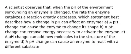 A scientist observes that, when the pH of the environment surrounding an enzyme is changed, the rate the enzyme catalyzes a reaction greatly decreases. Which statement best describes how a change in pH can affect an enzyme? a) A pH change can cause the enzyme to change its shape b) A pH change can remove energy necessary to activate the enzyme. c) A pH change can add new molecules to the structure of the enzyme d) A pH change can cause an enzyme to react with a different substrate