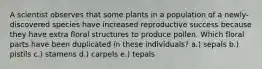 A scientist observes that some plants in a population of a newly- discovered species have increased reproductive success because they have extra floral structures to produce pollen. Which floral parts have been duplicated in these individuals? a.) sepals b.) pistils c.) stamens d.) carpels e.) tepals