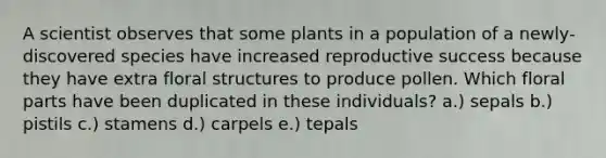 A scientist observes that some plants in a population of a newly- discovered species have increased reproductive success because they have extra floral structures to produce pollen. Which floral parts have been duplicated in these individuals? a.) sepals b.) pistils c.) stamens d.) carpels e.) tepals