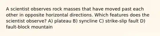 A scientist observes rock masses that have moved past each other in opposite horizontal directions. Which features does the scientist observe? A) plateau B) syncline C) strike-slip fault D) fault-block mountain