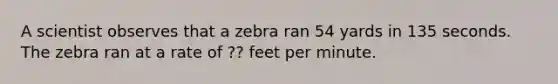 A scientist observes that a zebra ran 54 yards in 135 seconds. The zebra ran at a rate of ?? feet per minute.