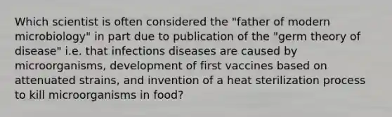 Which scientist is often considered the "father of modern microbiology" in part due to publication of the "germ theory of disease" i.e. that infections diseases are caused by microorganisms, development of first vaccines based on attenuated strains, and invention of a heat sterilization process to kill microorganisms in food?