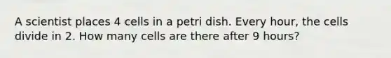 A scientist places 4 cells in a petri dish. Every hour, the cells divide in 2. How many cells are there after 9 hours?