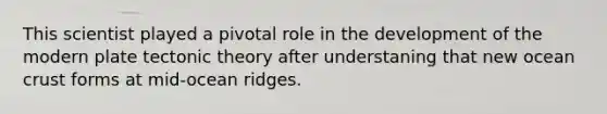 This scientist played a pivotal role in the development of the modern plate tectonic theory after understaning that new ocean crust forms at mid-ocean ridges.