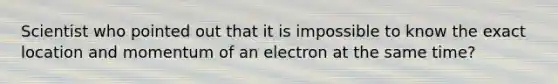 Scientist who pointed out that it is impossible to know the exact location and momentum of an electron at the same time?