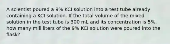 A scientist poured a 9% KCI solution into a test tube already containing a KCI solution. If the total volume of the mixed solution in the test tube is 300 mL and its concentration is 5%, how many milliliters of the 9% KCI solution were poured into the flask?