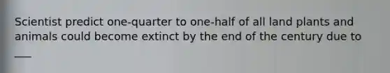 Scientist predict one-quarter to one-half of all land plants and animals could become extinct by the end of the century due to ___