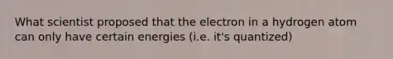 What scientist proposed that the electron in a hydrogen atom can only have certain energies (i.e. it's quantized)