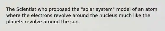 The Scientist who proposed the "solar system" model of an atom where the electrons revolve around the nucleus much like the planets revolve around the sun.